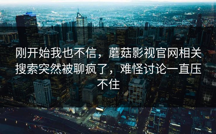 刚开始我也不信,蘑菇影视官网相关搜索突然被聊疯了,难怪讨论一直压不住 第1张 刚开始我也不信,蘑菇影视官网相关搜索突然被聊疯了,难怪讨论一直压不住 第1张