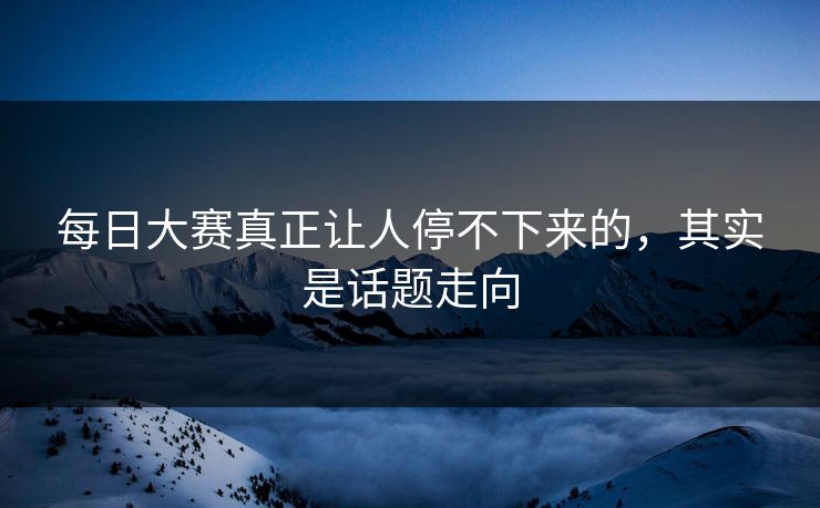 每日大赛真正让人停不下来的，其实是话题走向  第1张