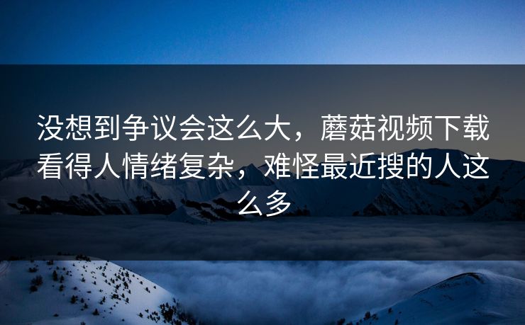 没想到争议会这么大,蘑菇视频下载看得人情绪复杂,难怪最近搜的人这么多 第1张 没想到争议会这么大,蘑菇视频下载看得人情绪复杂,难怪最近搜的人这么多 第1张