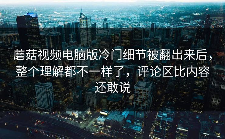 蘑菇视频电脑版冷门细节被翻出来后，整个理解都不一样了，评论区比内容还敢说  第1张