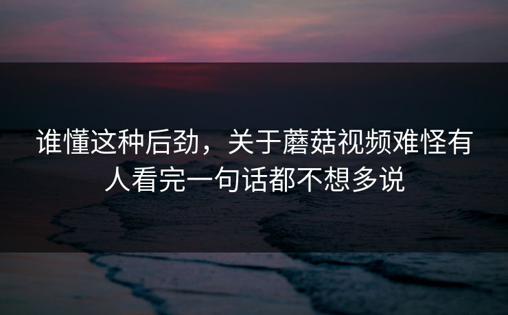 谁懂这种后劲，关于蘑菇视频难怪有人看完一句话都不想多说  第1张
