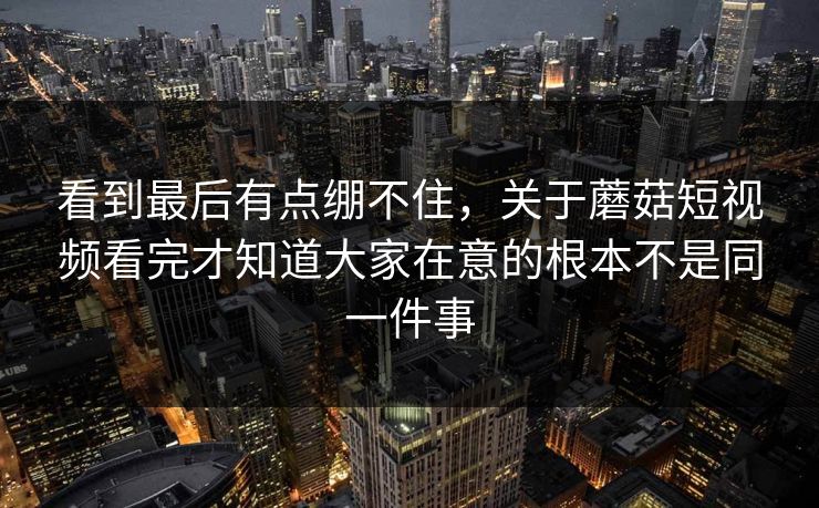 看到最后有点绷不住，关于蘑菇短视频看完才知道大家在意的根本不是同一件事  第1张