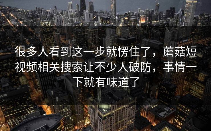 很多人看到这一步就愣住了，蘑菇短视频相关搜索让不少人破防，事情一下就有味道了  第1张