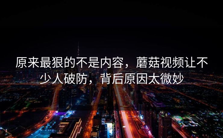 原来最狠的不是内容,蘑菇视频让不少人破防,背后原因太微妙 第1张 原来最狠的不是内容,蘑菇视频让不少人破防,背后原因太微妙 第1张